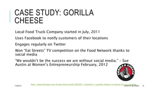 CASE STUDY: GORILLA 
CHEESE 
Local Food Truck Company started in July, 2011 
Uses Facebook to notify customers of their lo...