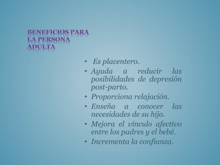 • Es placentero.
• Ayuda a reducir las
posibilidades de depresión
post-parto.
• Proporciona relajación.
• Enseña a conocer las
necesidades de su hijo.
• Mejora el vínculo afectivo
entre los padres y el bebé.
• Incrementa la confianza.
 