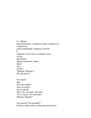 E o silêncio.
Repentinamente, o mundo ao redor congelou-se,
coagulou-se,
numa imobilidade completa e terrível .
E,
enquanto la lora laz-se completo vazio,
eis que
aqui dentro
alguma porção no ventre
agarra
torce
morde...
"Mamãe! Mamãe!"
Ah, que pavor!

No ventre?
Não
ali na escuridão!
Sim, no escuro
há um animal.
Sim, sim, um tigre, um leão...
"Eu o escuto! Eu o percebo!
Mamãe! Mamãe!"

Um animal? Na escuridão?
Prestes a saltar sobre a criaça para devorá-la?
 