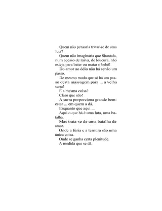 Quem não pensaria tratar-se de uma
luta?
   Quem não imaginaria que Shantala,
num acesso de raiva, de loucura, não
esteja para bater ou matar o bebê!
   Do amor ao ódio não há senão um
passo.
   Do mesmo modo que só há um pas-
so desta massagem para ... a velha
surra!
   É a mesma coisa?
   Claro que não!
   A surra porporciona grande bem-
estar ... em quem a dá.
   Enquanto que aqui ...
   Aqui o que há é uma luta, uma ba-
talha.
   Mas trata-se de uma batalha de
amor.
   Onde a fúria e a ternura são uma
única coisa.
   Onde se ganha certa plenitude.
   A medida que se dá.
 