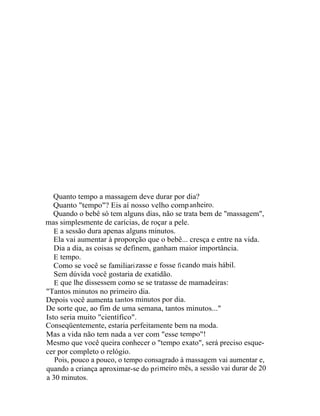 Quanto tempo a massagem deve durar por dia?
   Quanto "tempo"? Eis aí nosso velho comp an heiro.
   Quando o bebê só tem alguns dias, não se trata bem de "massagem",
mas simplesmente de carícias, de roçar a pele.
   E a sessão dura apenas alguns minutos.
   Ela vai aumentar à proporção que o bebê... cresça e entre na vida.
   Dia a dia, as coisas se definem, ganham maior importância.
   E tempo.
   Como se você se familiari zasse e fosse fi cando mais hábil.
   Sem dúvida você gostaria de exatidão.
   E que lhe dissessem como se se tratasse de mamadeiras:
"Tantos minutos no primeiro dia.
Depois você aumenta t an tos minutos por dia.
De sorte que, ao fim de uma semana, tantos minutos..."
Isto seria muito "científico".
Conseqüentemente, estaria perfeitamente bem na moda.
Mas a vida não tem nada a ver com "esse tempo"!
Mesmo que você queira conhecer o "tempo exato", será preciso esque-
cer por completo o relógio.
   Pois, pouco a pouco, o tempo consagrado à massagem vai aumentar e,
quando a criança aproximar-se do p ri meiro mês, a sessão vai durar de 20
a 30 minutos.
 