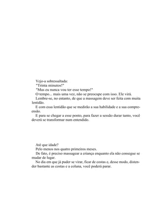 Vejo-a sobressaltada:
   "Trinta minutos!"
   "Mas eu nunca vou ter esse tempo!"
   O tempo... mais uma vez, não se preocupe com isso. Ele virá.
   Lembre-se, no entanto, de que a massagem deve ser feita com muita
lentidão.
   E com essa lentidão que se medirão a sua habilidade e a sua compre-
ensão.
   E para se chegar a esse ponto, para fazer a sessão durar tanto, você
deverá se transformar num entendido.




  Até que idade?
  Pelo menos nos quatro primeiros meses.
  De fato, é preciso massagear a criança enquanto ela não consegue se
mudar de lugar.
  No dia em que já puder se virar, ficar de costas e, desse modo, disten-
der bastante as costas e a coluna, você poderá parar.
 
