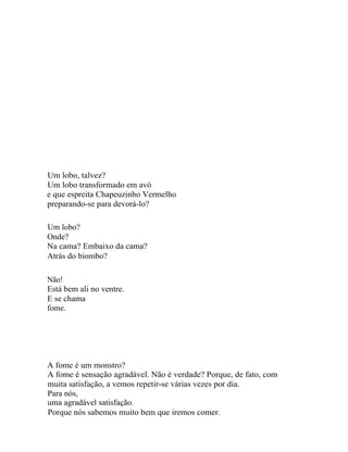Um lobo, talvez?
Um lobo transformado em avó
e que espreita Chapeuzinho Vermelho
preparando-se para devorá-lo?

Um lobo?
Onde?
Na cama? Embaixo da cama?
Atrás do biombo?

Não!
Está bem ali no ventre.
E se chama
fome.




A fome é um monstro?
A fome é sensação agradável. Não é verdade? Porque, de fato, com
muita satisfação, a vemos repetir-se várias vezes por dia.
Para nós,
uma agradável satisfação.
Porque nós sabemos muito bem que iremos comer.
 