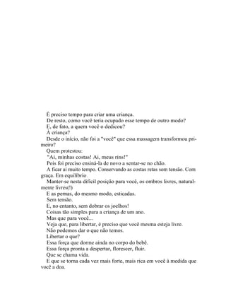 É preciso tempo para criar uma criança.
  De resto, como você teria ocupado esse tempo de outro modo?
  E, de fato, a quem você o dedicou?
  À criança?
  Desde o início, não foi a "você" que essa massagem transformou pri-
meiro?
  Quem protestou:
   "Ai, minhas costas! Ai, meus rins!"
  Pois foi preciso ensiná-la de novo a sentar-se no chão.
  A ficar aí muito tempo. Conservando as costas retas sem tensão. Com
graça. Em equilíbrio .
  Manter-se nesta difícil posição para você, os ombros livres, natural-
mente livres(!)
  E as pernas, do mesmo modo, esticadas.
  Sem tensão.
  E, no entanto, sem dobrar os joelhos!
  Coisas tão simples para a criança de um ano.
  Mas que para você...
  Veja que, para libertar, é preciso que você mesma esteja livre.
  Não podemos dar o que não temos.
  Libertar o que?
  Essa força que dorme ainda no corpo do bebê.
  Essa força pronta a despertar, florescer, fluir.
  Que se chama vida.
  E que se torna cada vez mais forte, mais rica em você à medida que
você a doa.
 
