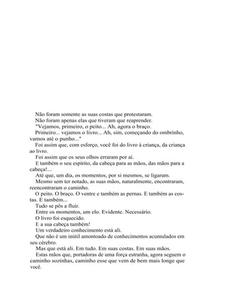 Não foram somente as suas costas que protestaram.
   Não foram apenas elas que tiveram que reaprender.
   "Vejamos, primeiro, o peito... Ah, agora o braço.
   Primeiro... vejamos o livro... Ah, sim, começando do ombrinho,
vamos até o punho..."
   Foi assim que, com esforço, você foi do livro à criança, da criança
ao livro.
   Foi assim que os seus olhos erraram por aí.
   E também o seu espírito, da cabeça para as mãos, das mãos para a
cabeça!...
   Até que, um dia, os momentos, por si mesmos, se ligaram.
   Mesmo sem ter notado, as suas mãos, naturalmente, encontraram,
reencontraram o caminho.
   O peito. O braço. O ventre e também as pernas. E também as cos-
tas. E também...
   Tudo se pôs a fluir.
   Entre os momentos, um elo. Evidente. Necessário.
   O livro foi esquecido.
   E a sua cabeça também!
   Um verdadeiro conhecimento está ali.
   Que não é um inútil amontoado de conhecimentos acumulados em
seu cérebro.
   Mas que está ali. Em tudo. Em suas costas. Em suas mãos.
   Estas mãos que, portadoras de uma força estranha, agora seguem o
caminho sozinhas, caminho esse que vem de bem mais longe que
você.
 