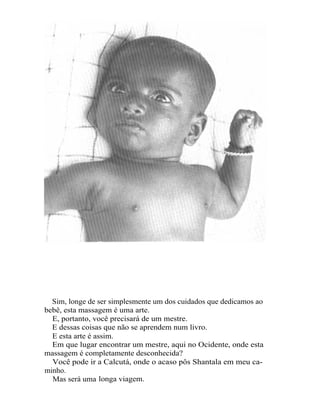 Sim, longe de ser simplesmente um dos cuidados que dedicamos ao
bebê, esta massagem é uma arte.
  E, portanto, você precisará de um mestre.
  E dessas coisas que não se aprendem num livro.
  E esta arte é assim.
  Em que lugar encontrar um mestre, aqui no Ocidente, onde esta
massagem é completamente desconhecida?
  Você pode ir a Calcutá, onde o acaso pôs Shantala em meu ca-
minho.
  Mas será uma longa viagem.
 