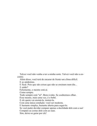 Talvez você não venha a ter a minha sorte. Talvez você não a en-
contre.
  Além disso, você terá de encarar de frente um clima difícil.
  E as epidemias.
  E ficar. Pois que são coisas que não se ensinam num dia...
  E então?
  Felizmente, o mestre está aí.
  Como sempre.
  Tudo sempre está "aí". Bem à mão. Se soubermos olhar.
  Esse mestre, mais uma vez, é o bebê.
  E ele quem vai ensiná-la, instruí-la.
  Com uma única condição: você ser modesta.
  E bastante simples, bastante aberta para segui-lo.
  Se você puder duvidar compare apenas a docilidade dele com a sua!
  Compare as costas dele com as suas.
  Sim, deixe-se guiar por ele!
 