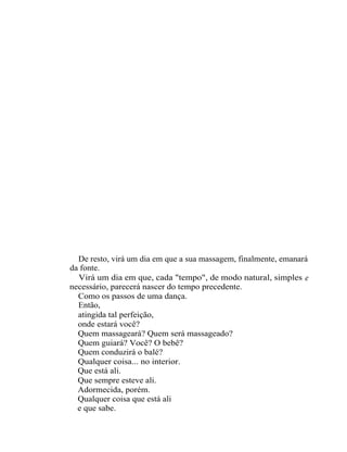 De resto, virá um dia em que a sua massagem, finalmente, emanará
da fonte.
  Virá um dia em que, cada "tempo", de modo natural, simples e
necessário, parecerá nascer do tempo precedente.
  Como os passos de uma dança.
  Então,
  atingida tal perfeição,
  onde estará você?
  Quem massageará? Quem será massageado?
  Quem guiará? Você? O bebê?
  Quem conduzirá o balé?
  Qualquer coisa... no interior.
  Que está ali.
  Que sempre esteve ali.
  Adormecida, porém.
  Qualquer coisa que está ali
  e que sabe.
 
