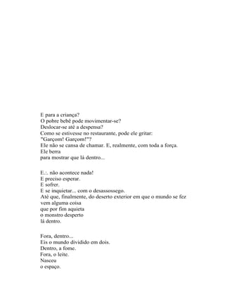 E para a criança?
O pobre bebê pode movimentar-se?
Deslocar-se até a despensa?
Como se estivesse no restaurante, pode ele gritar:
"Garçom! Garçom!"?
Ele não se cansa de chamar. E, realmente, com toda a força.
Ele berra
para mostrar que lá dentro...

E.:. não acontece nada!
E preciso esperar.
E sofrer.
E se inquietar... com o desassossego.
Até que, finalmente, do deserto exterior em que o mundo se fez
vem alguma coisa
que por fim aquieta
o monstro desperto
lá dentro.

Fora, dentro...
Eis o mundo dividido em dois.
Dentro, a fome.
Fora, o leite.
Nasceu
o espaço.
 