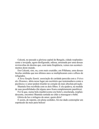 Calcutá, no passado a gloriosa capital de Bengala, cidade resplandes-
cente e invejada, agora desfigurada, odiosa, arruinada por uma dessas
reviravoltas do destino que, com tanta freqüência, vemos nos aconteci-
mentos deste mundo.
   Em Calcutá, sim, ou, com mais exatidão, em Pilkhana, uma dessas
favelas sórdidas que nos últimos anos se multiplicaram com o afluxo de
refugiados.
   A Seva Sangha Samiti, associação de caridade parecida com a Frères
des Hommes, abriu nesse lugar um escritório que testemunhava como a
paciência e o amor podem triunfar no coração da mais absoluta privação.
   Shantala fora recolhida com os dois filhos. E ela ajudava, na medida
de suas possibilidades (há alguns anos ficara completamente paralítica).
   Foi lá que, numa bela manhã (como era bela!), ensolarada, resplan-
descente, encontrei Shantala sentada no chão a massagear o bebê.
   Glória da luz e milagres do amor, quem diria!
   E assim, de repente, em plena sordidez, foi-me dado contemplar um
espetáculo da mais pura beleza!
 