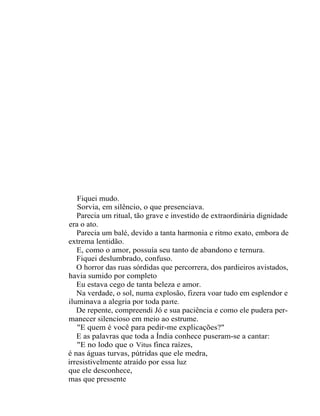 Fiquei mudo.
   Sorvia, em silêncio, o que presenciava.
   Parecia um ritual, tão grave e investido de extraordinária dignidade
era o ato.
   Parecia um balé, devido a tanta harmonia e ritmo exato, embora de
extrema lentidão.
   E, como o amor, possuía seu tanto de abandono e ternura.
   Fiquei deslumbrado, confuso.
   O horror das ruas sórdidas que percorrera, dos pardieiros avistados,
havia sumido por completo
   Eu estava cego de tanta beleza e amor.
   Na verdade, o sol, numa explosão, fizera voar tudo em esplendor e
iluminava a alegria por toda pa rt e.
   De repente, compreendi Jó e sua paciência e como ele pudera per-
manecer silencioso em meio ao estrume.
   "E quem é você para pedir-me explicações?"
   E as palavras que toda a Índia conhece puseram-se a cantar:
   "E no lodo que o Vitus finca raízes,
é nas águas turvas, pútridas que ele medra,
irresistivelmente atraído por essa luz
que ele desconhece,
mas que pressente
 