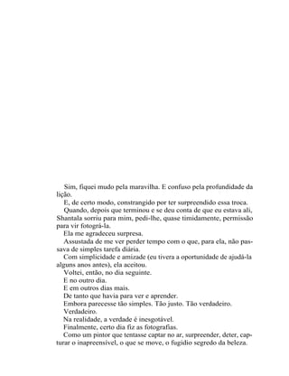 Sim, fiquei mudo pela maravilha. E confuso pela profundidade da
lição.
   E, de certo modo, constrangido por ter surpreendido essa troca.
   Quando, depois que terminou e se deu conta de que eu estava ali,
Shantala sorriu para mim, pedi-lhe, quase timidamente, permissão
para vir fotográ-la.
   Ela me agradeceu surpresa.
   Assustada de me ver perder tempo com o que, para ela, não pas-
sava de simples tarefa diária.
   Com simplicidade e amizade (eu tivera a oportunidade de ajudá-la
alguns anos antes), ela aceitou.
   Voltei, então, no dia seguinte.
   E no outro dia.
   E em outros dias mais.
   De tanto que havia para ver e aprender.
   Embora parecesse tão simples. Tão justo. Tão verdadeiro.
   Verdadeiro.
   Na realidade, a verdade é inesgotável.
   Finalmente, certo dia fiz as fotografias.
   Como um pintor que tentasse captar no ar, surpreender, deter, cap-
turar o inapreensível, o que se move, o fugidio segredo da beleza.
 