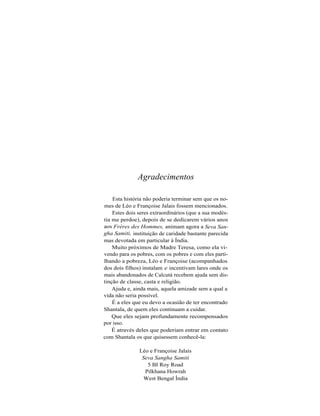 Agradecimentos

    Esta história não poderia terminar sem que os no-
mes de Léo e Françoise Jalais fossem mencionados.
    Estes dois seres extraordinários (que a sua modés-
tia me perdoe), depois de se dedicarem vários anos
aos Frères des Hommes, animam agora a Seva San-
gha Samiti, instituição de caridade bastante parecida
mas devotada em particular à Índia.
    Muito próximos de Madre Teresa, como ela vi-
vendo para os pobres, com os pobres e com eles parti-
lhando a pobreza, Léo e Françoise (acompanhados
dos dois filhos) instalam e incentivam lares onde os
mais abandonados de Calcutá recebem ajuda sem dis-
tinção de classe, casta e religião.
    Ajuda e, ainda mais, aquela amizade sem a qual a
vida não seria possível.
    É a eles que eu devo a ocasião de ter encontrado
Shantala, de quem eles continuam a cuidar.
    Que eles sejam profundamente recompensados
por isso.
    É através deles que poderiam entrar em contato
com Shantala os que quisessem conhecê-la:

               Léo e Françoise Jalais
                Seva Sangha Samiti
                  5 BI Roy Road
                 Pilkhana Howrah
                 West Bengal Índia
 