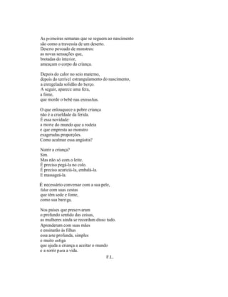 As p ri meiras semanas que se seguem ao nascimento
são como a travessia de um deserto.
Dese rt o povoado de monstros:
as novas sensações que,
brotadas do inte ri or,
ameaçam o corpo da criança.

Depois do calor no seio materno,
depois do terrível estrangulamento do nascimento,
a enregelada solidão do berço.
A seguir, aparece uma fera,
a fome,
que morde o be bê nas en tran has.

O que enlouquece a pobre criança
não é a crueldade da ferida.
É essa novidade:
a mo rt e do mundo que a rodeia
e que empresta ao monstro
exageradas proporções.
Como acalmar essa angústia?

Nutrir a criança?
Sim.
Mas não só com o leite.
É preciso pegá-la no colo.
É preciso acariciá-la, embalá-la.
E massageá-la.

É necessário conversar com a sua pele,
falar com suas costas
que têm sede e fome,
como sua bar ri ga.

Nos países que prese rv aram
o profundo sentido das coisas,
as mulheres ainda se recordam disso tudo.
Aprenderam com suas mães
e ensinarão às filhas
essa arte profunda, simples
e muito an tiga
que ajuda a criança a aceitar o mundo
e a sorrir p ar a a vida.
                                    F.L.
 