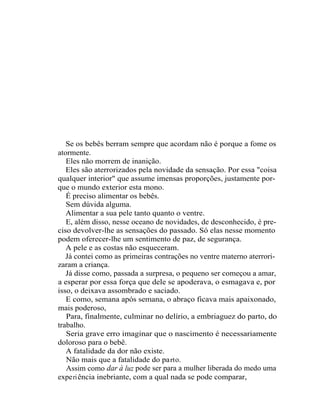 Se os bebês berram sempre que acordam não é porque a fome os
atormente.
   Eles não morrem de inanição.
   Eles são aterrorizados pela novidade da sensação. Por essa "coisa
qualquer interior" que assume imensas proporções, justamente por-
que o mundo exterior esta mono.
   É preciso alimentar os bebês.
   Sem dúvida alguma.
   Alimentar a sua pele tanto quanto o ventre.
   E, além disso, nesse oceano de novidades, de desconhecido, é pre-
ciso devolver-lhe as sensações do passado. Só elas nesse momento
podem oferecer-lhe um sentimento de paz, de segurança.
   A pele e as costas não esqueceram.
   Já contei como as primeiras contrações no ventre materno aterrori-
zaram a criança.
   Já disse como, passada a surpresa, o pequeno ser começou a amar,
a esperar por essa força que dele se apoderava, o esmagava e, por
isso, o deixava assombrado e saciado.
   E como, semana após semana, o abraço ficava mais apaixonado,
mais poderoso,
   Para, finalmente, culminar no delírio, a embriaguez do parto, do
trabalho.
   Seria grave erro imaginar que o nascimento é necessariamente
doloroso para o bebê.
   A fatalidade da dor não existe.
   Não mais que a fatalidade do pa rt o.
   Assim como dar à luz pode ser para a mulher liberada do medo uma
expe ri ência inebriante, com a qual nada se pode comparar,
 