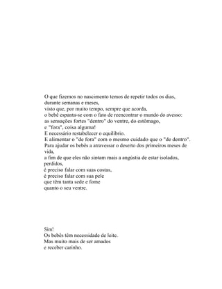 O que fizemos no nascimento temos de repetir todos os dias,
durante semanas e meses,
visto que, por muito tempo, sempre que acorda,
o bebê espanta-se com o fato de reencontrar o mundo do avesso:
as sensações fortes "dentro" do ventre, do estômago,
e "fora", coisa alguma!
E necessário restabelecer o equilíbrio.
E alimentar o "de fora" com o mesmo cuidado que o "de dentro".
Para ajudar os bebês a atravessar o deserto dos primeiros meses de
vida,
a fim de que eles não sintam mais a angústia de estar isolados,
perdidos,
é preciso falar com suas costas,
é preciso falar com sua pele
que têm tanta sede e fome
quanto o seu ventre.




Sim!
Os bebês têm necessidade de leite.
Mas muito mais de ser amados
e receber carinho.
 