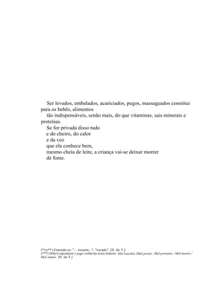 Ser levados, embalados, acariciados, pegos, massageados constitui
para os bebês, alimentos
  tão indispensáveis, senão mais, do que vitaminas, sais minerais e
proteínas.
  Se for privada disso tudo
  e do cheiro, do calor
  e da voz
  que ela conhece bem,
  mesmo cheia de leite, a criança vai-se deixar morrer
  de fome.




(*)/(**) Entenda-se: "... tocante...", "tocado". [N. do T.]
(***) Difícil reproduzir o jogo verbal do texto francês: Mal touchés./Mal portés . Mal portants./ Mal menés./
Mal aimés. ]N. do T.]
 