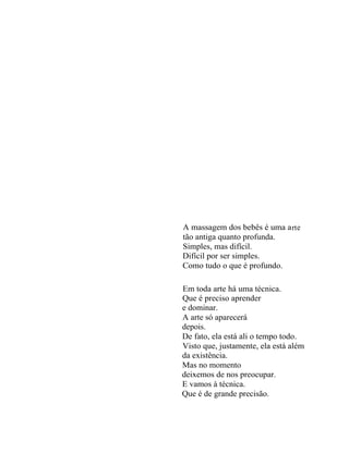 A massagem dos bebês é uma a rt e
tão antiga quanto profunda.
Simples, mas difícil.
Difícil por ser simples.
Como tudo o que é profundo.

Em toda arte há uma técnica.
Que é preciso aprender
e dominar.
A arte só aparecerá
depois.
De fato, ela está ali o tempo todo.
Visto que, justamente, ela está além
da existência.
Mas no momento
deixemos de nos preocupar.
E vamos à técnica.
Que é de grande precisão.
 