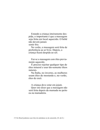 Estando a criança inteiramente des-
                    pida, o impo rt ante é que a massagem
                    seja feita em local aquecido. O bebê
                    não deverá jamais
                    sentir frio.
                       No verão, a massagem será feita de
                    preferência ao ar livre. Depois, a
                    criança ficará despida ao sol.

                       Faz-se a massagem com óleo previa-
                    mente aquecido.
                       É preciso rejeitar qualquer tipo de
                    óleo mineral e usar tão-somente óleos
                    naturais.
                      Na Índia, no inverno, as mulheres
                    usam óleo de mostarda e, no verão,
                    óleo de cocó.

                      A criança deve estar em jejum.
                      Quer isto dizer que a massagem não
                    será feita depois da mamada no peito
                    ou na mamadeira.




(*) No Brasil podemos usar óleo de amêndoas ou de camomila. (N. do E.)
 
