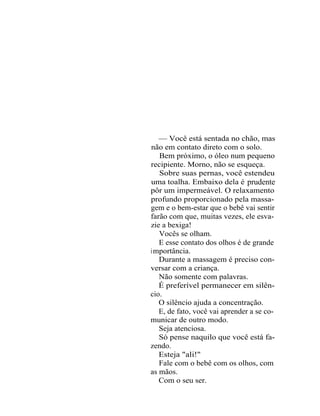 — Você está sentada no chão, mas
não em contato direto com o solo.
   Bem próximo, o óleo num pequeno
recipiente. Morno, não se esqueça.
   Sobre suas pernas, você estendeu
uma toalha. Embaixo dela é prudente
pôr um impermeável. O relaxamento
profundo proporcionado pela massa-
gem e o bem-estar que o bebê vai sentir
farão com que, muitas vezes, ele esva-
zie a bexiga!
   Vocês se olham.
   E esse contato dos olhos é de grande
i mportância.
   Durante a massagem é preciso con-
versar com a criança.
   Não somente com palavras.
   É preferível permanecer em silên-
cio.
   O silêncio ajuda a concentração.
   E, de fato, você vai aprender a se co-
municar de outro modo.
   Seja atenciosa.
   Só pense naquilo que você está fa-
zendo.
   Esteja "ali!"
   Fale com o bebê com os olhos, com
as mãos.
   Com o seu ser.
 
