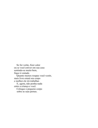 Se for verão, fizer calor
ou se você estiver em sua casa
sentindo-se muito bem,
fique à vontade.
   Quanto menos roupas você vestir,
mais livre estará seu corpo
e melhor ele irá trabalhar.
   E, agora, não ponha nada
entre a criança e você.
   Coloque o pequeno corpo
   sobre as suas pernas.
 