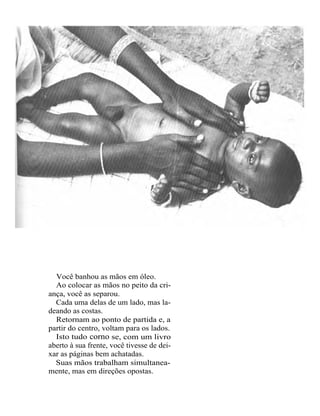 Você banhou as mãos em óleo.
  Ao colocar as mãos no peito da cri-
ança, você as separou.
  Cada uma delas de um lado, mas la-
deando as costas.
  Retornam ao ponto de partida e, a
partir do centro, voltam para os lados.
  Isto tudo corno se, com um livro
aberto à sua frente, você tivesse de dei-
xar as páginas bem achatadas.
  Suas mãos trabalham simultanea-
mente, mas em direções opostas.
 