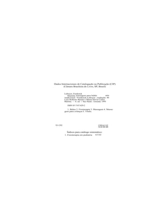 Dados Internacionais de Catalogação na Publicação (CIP)
        (Câmara Brasileira do Livro, SP, Brasil)


           Leboyer, Frederick
              Shantala massagem para bebês             arte
           tradicional / Frederick Leboyer ; tradução de
           Luiz Roberto Benati e Maria Silvia Cintra
           Martins. — b. ed. -- Sao Paulo : Ground, 1995

              ISBN 85-7187-029-2

             1. Bebes 2. Fisioterapia 3. Massagem 4. Massa-
           gem para crianças I. Titulo.




 93-1292                                       CDD-615.82
                                               NLM-WB 400

             Índices para catálogo sistemático:
           1. Fisioterapia em pediatria     615.02
 