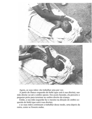 Agora, as suas mãos vão trabalhar uma por vez.
  A partir do flanco esquerdo do bebê (que está à sua direita), sua
mão direita vai até o ombro oposto. Em assim fazendo, ela percorre o
pequeno peito para terminar no ombro direito da criança.
  Então, a sua mão esquerda faz o mesmo na direção do ombro es-
querdo do bebê (que está à sua direita),
  e as suas mãos continuam a trabalhar desse modo, urna depois da
outra, como se fossem ondas.
 