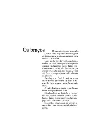 Os braços          O lado direito, por exemplo.
          Com a mão esquerda você segura
       delicadamente a mão da criança para
       esticar o bracinho.
          Com a mão direita você empalma o
       ombro do bebê. Isto quer dizer que in-
       dicador e polegar (os outros dedos con-
       tinuam como estão) vão formar uni pe-
       queno bracelete que, aos poucos, você
       vai fazer com que enlace todo o braço
       da criança.
          Ao chegar ao final do trajeto, a sua
       mão direita encontra-se com a es-
       querda (que segurava a mão da cri-
       ança).
          A mão direita sustenta o punho do
       bebê, a esquerda está livre.
          Ela abandona a mãozinha e vai, por
       sua vez, fechar com um círculo o om-
       bro: os dedos formam um bracelete que
       pega todo o braço da criança.
          E as mãos se revezam ao elevar-se
       do ombro para a extremidade do bra-
       cinho.
 