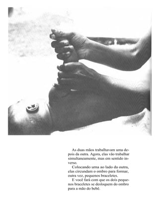 As duas mãos trabalhavam uma de-
pois da outra. Agora, elas vão trabalhar
simultaneamente, mas em sentido in-
verso.
   Colocando urna ao lado da outra,
elas circundam o ombro para formar,
outra vez, pequenos braceletes.
   E você fará com que os dois peque-
nos braceletes se desloquem do ombro
para a mão do bebê.
 