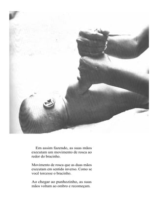 Em assim fazendo, as suas mãos
executam um movimento de rosca ao
redor do bracinho.

Movimento de rosca que as duas mãos
executam em sentido inverso. Como se
você torcesse o bracinho.

Ao chegar ao punhozinho, as suas
mãos voltam ao ombro e recomeçam.
 