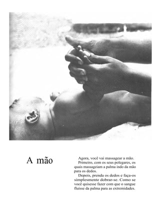 A mão      Agora, você vai massagear a mão.
           Primeiro, com os seus polegares, os
        quais massageiam a palma indo da mão
        para os dedos.
           Depois, prenda os dedos e faça-os
        simplesmente dobrar-se. Como se
        você quisesse fazer com que o sangue
        fluísse da palma para as extremidades.
 
