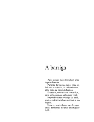 A barriga
   Aqui as suas mãos trabalham uma
depois da outra.
   Partindo da base do peito, onde se
iniciam as costelas, as mãos descem
até à parte de baixo da barriga.
   Em suma, você traz as suas mãos,
uma após outra, de volta para você.
   Perpendiculares ao corpo do bebê,
aqui as mãos trabalham em toda a sua
largura.
   Uma vez mais elas se sucedem em
ondas parecendo esvaziar a barriga do
bebê.
 