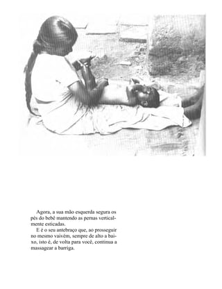 Agora, a sua mão esquerda segura os
pés do bebê mantendo as pernas vertical-
mente esticadas.
  E é o seu antebraço que, ao prosseguir
no mesmo vaivém, sempre de alto a bai-
xo, isto é, de volta para você, continua a
massagear a barriga.
 