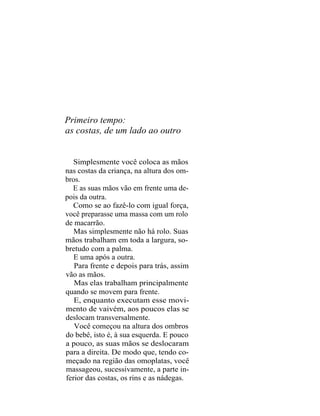 Primeiro tempo:
as costas, de um lado ao outro


  Simplesmente você coloca as mãos
nas costas da criança, na altura dos om-
bros.
  E as suas mãos vão em frente uma de-
pois da outra.
  Como se ao fazê-lo com igual força,
você preparasse uma massa com um rolo
de macarrão.
   Mas simplesmente não há rolo. Suas
mãos trabalham em toda a largura, so-
bretudo com a palma.
   E uma após a outra.
   Para frente e depois para trás, assim
vão as mãos.
   Mas elas trabalham principalmente
quando se movem para frente.
   E, enquanto executam esse movi-
mento de vaivém, aos poucos elas se
deslocam transversalmente.
   Você começou na altura dos ombros
do bebê, isto é, à sua esquerda. E pouco
a pouco, as suas mãos se deslocaram
para a direita. De modo que, tendo co-
meçado na região das omoplatas, você
massageou, sucessivamente, a parte in-
ferior das costas, os rins e as nádegas.
 