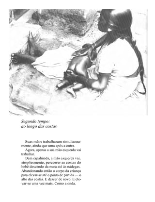 Segundo tempo:
ao longo das costas


   Suas mãos trabalharam simultanea-
mente, ainda que uma após a outra.
   Agora, apenas a sua mão esquerda vai
trabalhar.
   Bem espalmada, a mão esquerda vai,
simplesmente, percorrer as costas do
bebê descendo da nuca até às nádegas.
Abandonando então o corpo da criança
para elevar-se até o ponto de partida — o
alto das costas. E descer de novo. E ele-
var-se uma vez mais. Como a onda.
 