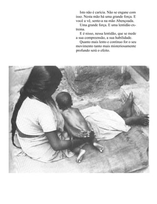 Isto não é carícia. Não se engane com
isso. Nesta mão há uma grande força. E
você a vê, sente-a na mão Abençoada.
   Uma grande força. E uma lentidão ex-
trema.
   E é nisso, nessa lentidão, que se mede
a sua compreensão, a sua habilidade.
   Quanto mais lento e contínuo for o seu
movimento tanto mais misteriosamente
profundo será o efeito.
 