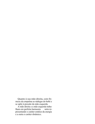 Quanto à sua mão direita, com fir-
meza ela empalma as nádegas do bebê e
se opõe à pressão da mão esquerda.
   A mão direita e a mão esquerda traba-
lham em perfeita harmonia        unia re-
presentando o caráter estático da energia
e a outra o caráter dinâmico.
 