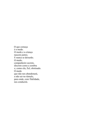 O que começa
é o medo.
O medo e a criança
nascem juntos.
E nunca se deixarão.
O medo,
companheiro secreto,
discreto como a sombra
e, como ela, fi el, obstinado.
O medo
que não nos abandonará,
a não ser no túmulo,
para onde, com fi delidade,
nos conduzirá.
 