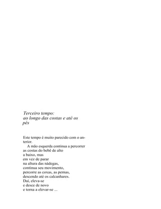 Terceiro tempo:
ao longo das costas e até os
pés


Este tempo é muito parecido com o an-
terior.
   A mão esquerda continua a percorrer
as costas do bebê de alto
a baixo, mas
em vez de parar
na altura das nádegas,
continua seu movimento,
percorre as coxas, as pernas,
descendo até os calcanhares.
Daí, eleva-se
e desce de novo
e torna a elevar-se ...
 