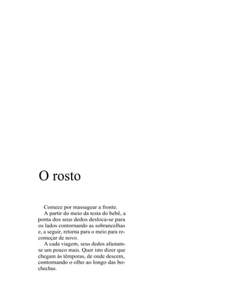 O rosto
   Comece por massagear a fronte.
   A partir do meio da testa do bebê, a
ponta dos seus dedos desloca-se para
os lados contornando as sobrancelhas
e, a seguir, retorna para o meio para re-
começar de novo.
   A cada viagem, seus dedos afastam-
se um pouco mais. Quer isto dizer que
chegam às têmporas, de onde descem,
contornando o olho ao longo das bo-
chechas.
 