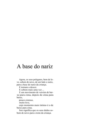 A base do nariz

  Agora, os seus polegares, bem de le-
ve, sobem de novo, de um lado e outro,
para a base do nariz da criança.
  E tornam a descer.
  E sobem mais uma vez ...
  E um movimento de vaivém de bai-
xo para cima, depois de cima para
baixo,
  pouco extenso,
  muito leve,
  cujo momento mais íntimo é o de
baixo para cima.
  Isto significa que os seus dedos so-
bem de novo para a testa da criança.
 