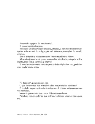 Já contei a epopéia do nascimento*.
   E o nascimento do medo.
  Mostrei o jovem cavaleiro andante, atacado, a partir do momento em
que se arrisca a sair do refúgio, por mil monstros, sensações do mundo
exterior.
  Elas o esperam e o assustam com seu extraordinário rumor.
  Mostrei o jovem herói quase a sucumbir, atordoado, não pelo sofri-
mento, mas com a surpresa e o terror.
  E tentei mostrar como, com um pouco de inteligência e tato, podería-
mos mudar muita coisa.




   "E depois?", perguntaram-me.
   O que lhe ocorreu nos primeiros dias, nas primeiras semanas?
   E verdade: as provações não terminaram. A criança vai encontrar no-
vos monstros.
   Nosso Argonauta terá de travar diferentes combates.
   Para bem compreender do que se trata, voltemos, uma vez mais, para
trás.




*Nascer sorrindo. Editora Brasiliense, SP, 1979.
 