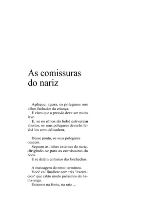 As comissuras
do nariz

   Aplique, agora, os polegares nos
olhos fechados da criança.
   É claro que a pressão deve ser muito
leve.
   E, se os olhos do bebê estiverem
abertos, os seus polegares deverão fe-
chá-los com delicadeza.

  Desse ponto, os seus polegares
descem.
  Seguem as linhas externas do nariz,
dirigindo-se para as comissuras da
boca.
  E se detêm embaixo das bochechas.

   A massagem do rosto terminou.
   Você vai finalizar com três "exercí-
cios" que estão muito próximos do ha-
tha-yoga.
   Estamos na fonte, na raiz ...
 