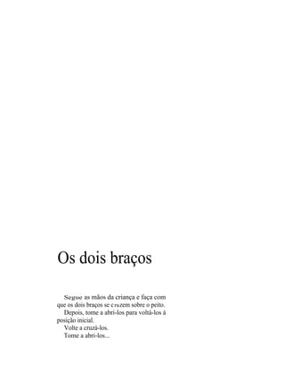 Os dois braços

  Segue as mãos da criança e faça com
que os dois braços se c ru zem sobre o peito.
  Depois, tome a abri-los para voltá-los à
posição inicial.
  Volte a cruzá-los.
  Tome a abri-los...
 