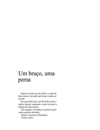 Um braço, uma
perna

  Segure um dos pés do bebê e a mão do
lado oposto, de modo que braço e perna se
cruzem.
   Isto quer dizer que o pé do bebê tocará o
ombro oposto, enquanto a mão irá tocar a
nádega do lado oposto.
    Em seguida, reconduza as pernas à pri-
 meira posição (abrindo).
    Depois, recomece (fechando).
    Torne a abrir...
 