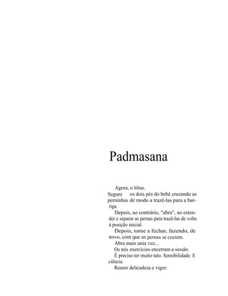 Padmasana

   Agora, o lótus.
Segure os dois pés do bebê cruzando as
perninhas de modo a trazê-las para a bar-
riga.
   Depois, ao contrário, "abra", ao esten-
der e separar as pernas para trazê-las de volta
à posição inicial.
   Depois, torne a fechar, fazendo, de
novo, com que as pernas se cruzem.
   Abra mais unia vez...
   Os três exercícios encerram a sessão.
   É preciso ter muito tato. Sensibilidade. E
ciência.
   Reunir delicadeza e vigor.
 