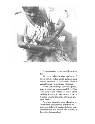 E compreender bem a intenção, o sen-
tido.
   Ao cruzar os braços sobre o peito, você
libera no bebê toda a tensão que pode ria se
manter nas costas. E, desse modo, liberar a
caixa torácica e a respiração pulmonar.
   Ao cruzar um braço com uma perna,
opor um ombro e o outro quadril, você faz
com que a coluna vertebral se sujeite a urna
inclinação e torção sobre o seu eixo, li-
berando simultaneamente a coluna de qual-
quer tensão.
   Ao cruzar as pernas sob re a barriga, no
Padmasana, você provoca a abertura e o
relaxamentodas articulações da bacia, parti-
cularmente de suas junções com o sacro e a
base da coluna vertebral.
 