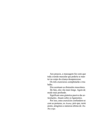 Aos poucos, a massagem fez com que
toda a tensão muscular que poderia se man-
ter no corpo da criança desaparecesse.
   Os três exercícios completarão o tra-
balho.
   Eles acentuam as distensões musculares.
   De fato, eles vão mais longe. Agem de
modo mais profundo.
   Significam uma ginástica passiva das ar-
ticulações. Atuam sobre os ligamentos.
   Por isso, estes exercícios confundem-se
com as posturas, os Asana, pois que, neste
ponto, atingimos a natureza última do Ha-
tha-yoga.
 