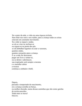 No ventre da mãe, a vida era uma riqueza in fi nita.
Sem falar nos sons e nos ruídos, para a criança todas as coisas
estavam em constante movimento.
Se a mãe se erguer e andar,
se ela se virar ou inclinar-se
ou erguer-se na ponta dos pés.
se ela debulhar legumes ou usar a vassoura,
quantas ondas,
quantas sensações para a criança.
E se a mãe for descansar,
pegar um livro e sentar-se,
ou se deitar e adormecer,
sua respiração será sempre a mesma
e o marulho calmo
a ressaca
continua a embalar o bebê.




Depois,
passada a tempestade do nascimento,
eis a criança sozinha no berço,
ou melhor dizendo, numa dessas caminhas que são como gaiolas
de recém-nascidos.
Nada mais se mexe!
Dese rt o.
 